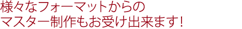 様々なフォーマットからのマスター制作も受付OK！