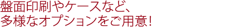 盤面印刷やケースなど、多様なオプションをご用意！